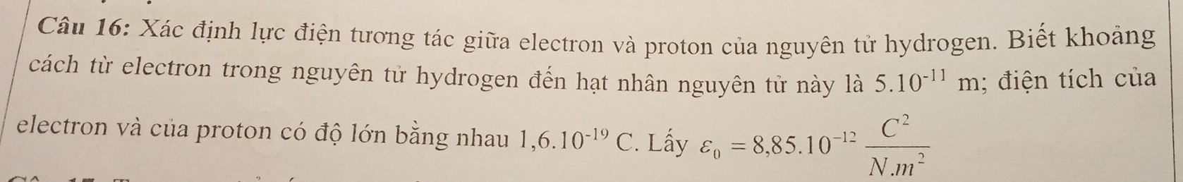 Xác định lực điện tương tác giữa electron và proton của nguyên tử hydrogen. Biết khoảng 
cách từ electron trong nguyên tử hydrogen đến hạt nhân nguyên tử này là 5.10^(-11)m; điện tích của 
electron và của proton có độ lớn bằng nhau 1,6.10^(-19)C. Lấy varepsilon _0=8,85.10^(-12) C^2/N.m^2 