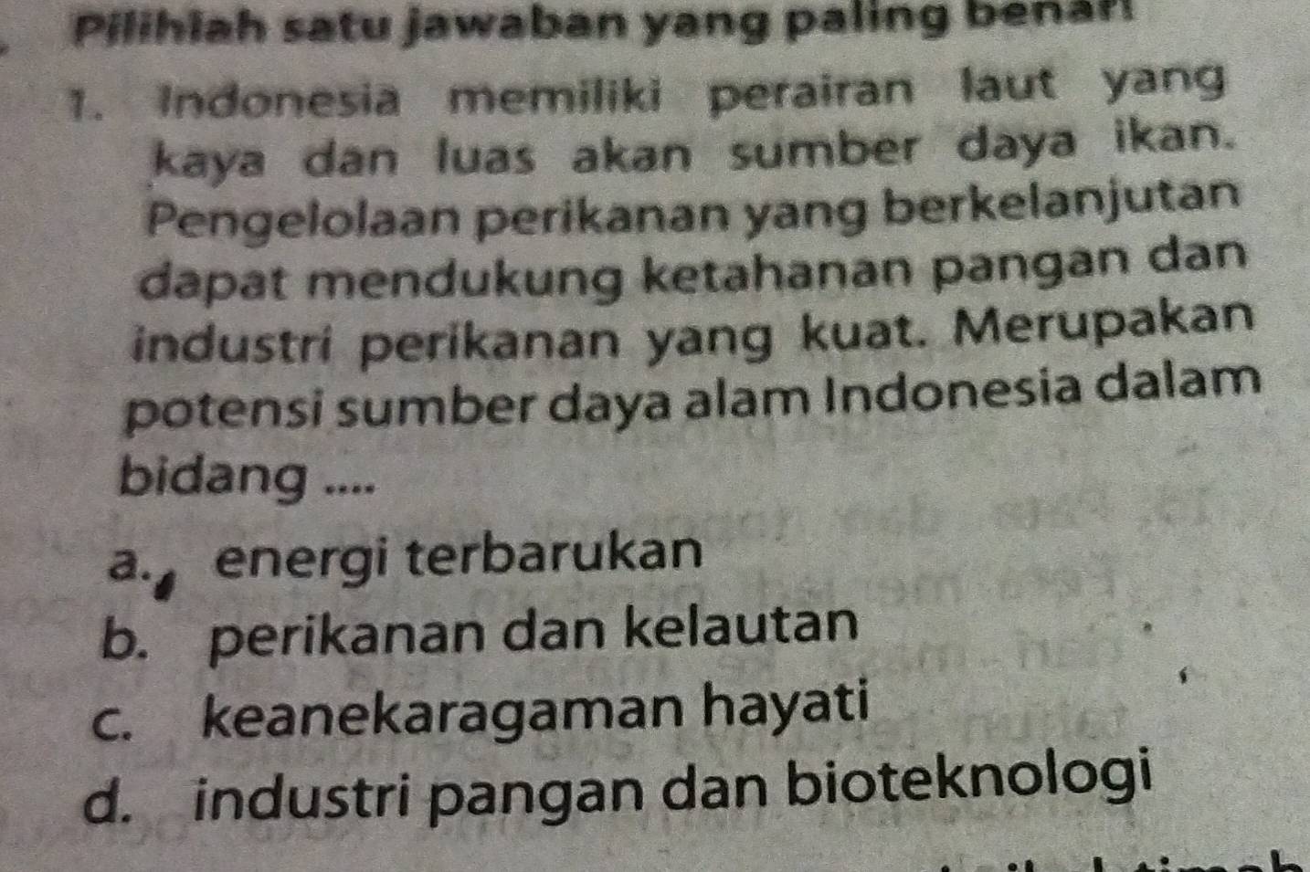 Pilihlah satu jawaban yang paling benar
1. Indonesia memiliki perairan laut yang
kaya dan luas akan sumber daya ikan.
Pengelolaan perikanan yang berkelanjutan
dapat mendukung ketahanan pangan dan
industri perikanan yang kuat. Merupakan
potensi sumber daya alam Indonesia dalam
bidang ....
a. energi terbarukan
b. perikanan dan kelautan
c. keanekaragaman hayati
d. industri pangan dan bioteknologi