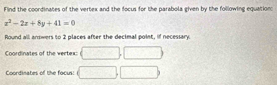 Find the coordinates of the vertex and the focus for the parabola given by the following equation:
x^2-2x+8y+41=0
Round all answers to 2 places after the decimal point, if necessary. 
Coordinates of the vertex: 
Coordinates of the focus: