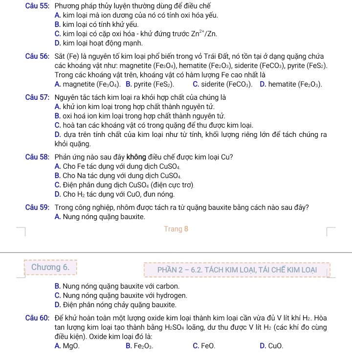 Phương pháp thủy luyện thường dùng để điều chế
A. kim loại mà ion dương của nó có tính oxi hóa yếu.
B. kim loại có tính khử yếu.
C. kim loại có cặp oxi hóa - khử đứng trước Zn^(2+)/Zn.
D. kim loại hoạt động mạnh.
Câu 56: Sắt (Fe) là nguyên tố kim loại phổ biến trong vỏ Trái Đất, nó tồn tại ở dạng quặng chứa
các khoáng vật như: magnetite (Fe_3O_4) , hematite (Fe_2O_3) , siderite (FeCO_3) , pyrite (FeS₂).
Trong các khoáng vật trên, khoáng vật có hàm lượng Fe cao nhất là
A. magnetite (Fe_3O_4) B. pyrite (FeS_2). C. siderite (FeCO_3). D. hematite (Fe_2O_3).
Câu 57: Nguyên tắc tách kim loại ra khỏi hợp chất của chúng là
A. khử ion kim loại trong hợp chất thành nguyên tử.
B. oxi hoá ion kim loại trong hợp chất thành nguyên tử.
C. hoà tan các khoáng vật có trong quặng để thu được kim loại.
D. dựa trên tính chất của kim loại như từ tính, khối lượng riêng lớn để tách chúng ra
khỏi quặng.
Câu 58: Phản ứng nào sau đây không điều chế được kim loại Cu?
A. Cho Fe tác dụng với dung dịch CuSO_4
B. Cho Na tác dụng với dung dịch CuSO₄
C. Điện phân dung dịch CuS _4 (điện cực trơ).
D. Cho H_2 tác dụng với CuO, đun nóng.
Câu 59: Trong công nghiệp, nhôm được tách ra từ quặng bauxite bằng cách nào sau đây?
A. Nung nóng quặng bauxite.
Trang 8
Chương 6. PHAN 2 - 6.2. TÁCH KIM LOẠI, TÁI CHẾ KIM LOẠI
B. Nung nóng quặng bauxite với carbon.
C. Nung nóng quặng bauxite với hydrogen.
D. Điện phân nóng chảy quặng bauxite.
Câu 60: Để khử hoàn toàn một lượng oxide kim loại thành kim loại cần vừa đủ V lít khí H₂. Hòa
tan lượng kim loại tạo thành bằng H_2SO_4 loãng, dư thu được V lít H_2 (các khí đo cùng
điều kiện). Oxide kim loại đó là:
A. MgO. B. Fe_2O_3. C. FeO. D. CuO.