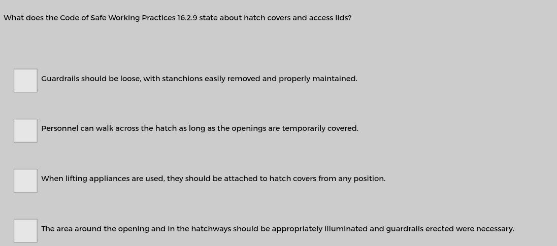 What does the Code of Safe Working Practices 16.2.9 state about hatch covers and access lids?
Guardrails should be loose, with stanchions easily removed and properly maintained.
Personnel can walk across the hatch as long as the openings are temporarily covered.
When lifting appliances are used, they should be attached to hatch covers from any position.
The area around the opening and in the hatchways should be appropriately illuminated and guardrails erected were necessary.