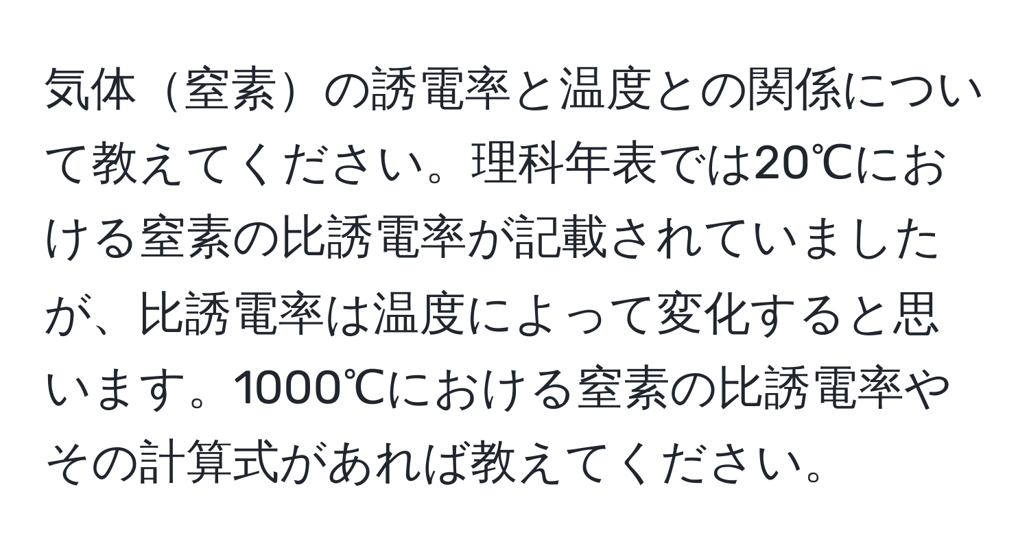 気体窒素の誘電率と温度との関係について教えてください。理科年表では20℃における窒素の比誘電率が記載されていましたが、比誘電率は温度によって変化すると思います。1000℃における窒素の比誘電率やその計算式があれば教えてください。