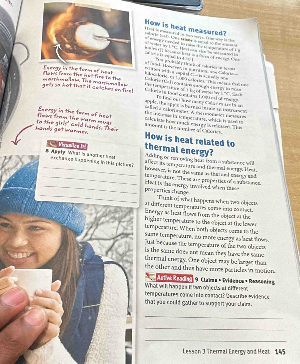 its
How is heat measured?
Heat is measured in two ways. One way is the
calorie (cal). One catorie is equal to the amount
of energy needed to raise the temperature of 1 g
1°C. Heat can also be measured in
of water by joules (J) because heat is a form of energy. One
calorie is equal to 4.18 J.
You probably think of calories in terms
of food. However, in nutrition, one Calorie
written with a capital C—is actually one
kilocalorie, or 1,000 calories. This means that one
fows from the hot fire to the Calorie (Cal) contains enough energy to raise
marshmallow. The marshmallow the temperature of 1 kg of water by 1°C
gets so hot that it catches on fire! Calorie in food contains 1,000 cal of energy. . Each
To find out how many Calories are in an
apple, the apple is burned inside an instrument
called a calorimeter. A thermometer measures
the increase in temperature, which is used to
Energy in the form of heat calculate how much energy is released. This
flows from the warm mugs amount is the number of Calories.
to the girls' cold hands. Their
hands get warmer. How is heat related to
Visualize It!
thermal energy?
Adding or removing heat from a substance will
_8 Apply What is another heat affect its temperature and thermal energy. Heat,
exchange happening in this picture? however, is not the same as thermal energy and
_temperature. These are properties of a substance.
_Heat is the energy involved when these
_
properties change.
Think of what happens when two objects
at different temperatures come into contact.
Energy as heat flows from the object at the
higher temperature to the object at the lower
temperature. When both objects come to the
same temperature, no more energy as heat flows.
Just because the temperature of the two objects
is the same does not mean they have the same
thermal energy. One object may be larger than
the other and thus have more particles in motion.
Active Reading 9 Claims • Evidence • Reasoning
What will happen if two objects at different
temperatures come into contact? Describe evidence
that you could gather to support your claim.
_
_
_
Lesson 3 Thermal Energy and Heat 145