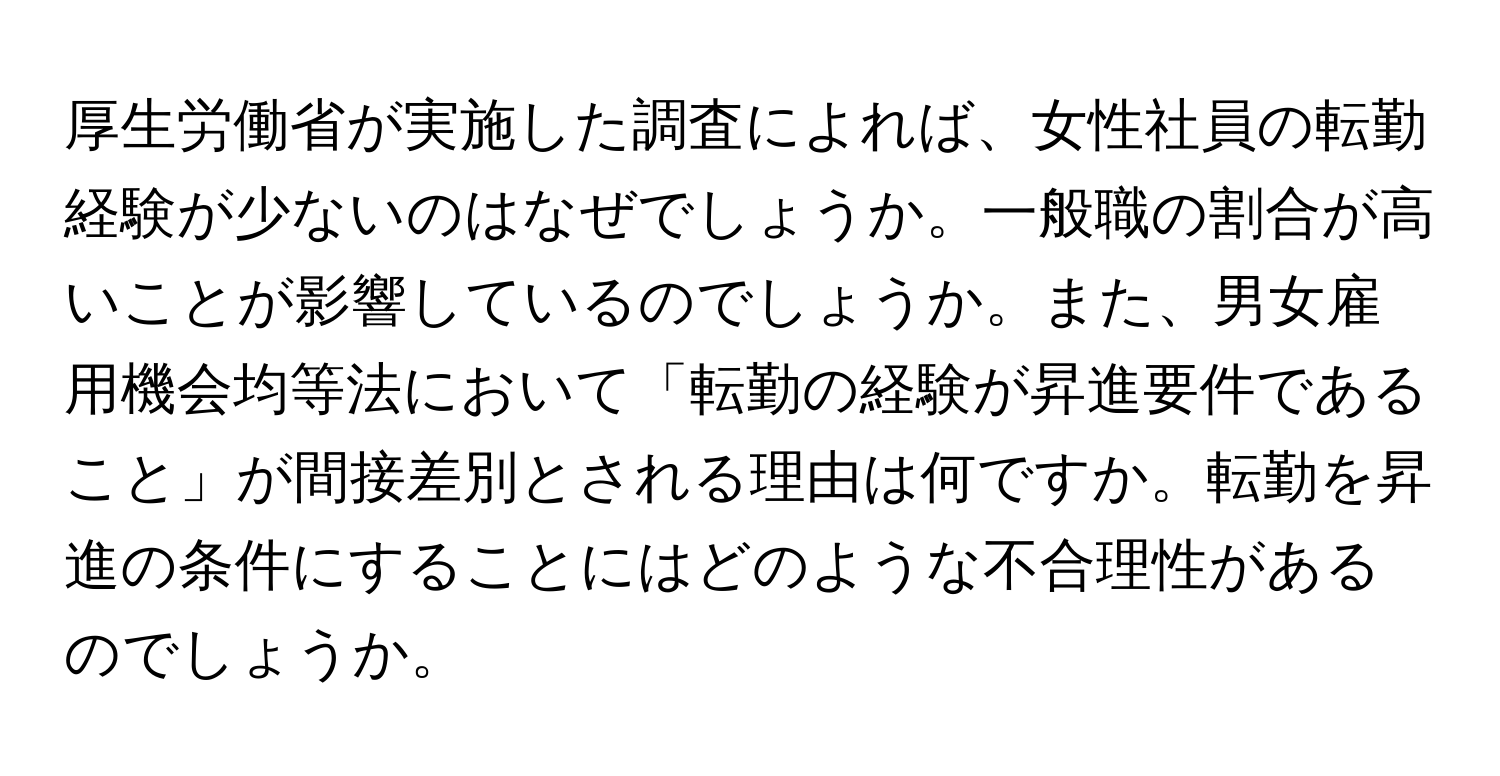 厚生労働省が実施した調査によれば、女性社員の転勤経験が少ないのはなぜでしょうか。一般職の割合が高いことが影響しているのでしょうか。また、男女雇用機会均等法において「転勤の経験が昇進要件であること」が間接差別とされる理由は何ですか。転勤を昇進の条件にすることにはどのような不合理性があるのでしょうか。