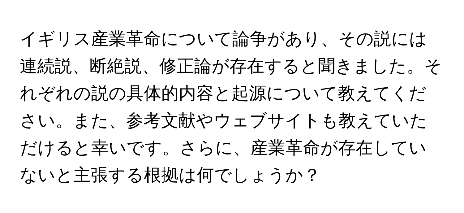 イギリス産業革命について論争があり、その説には連続説、断絶説、修正論が存在すると聞きました。それぞれの説の具体的内容と起源について教えてください。また、参考文献やウェブサイトも教えていただけると幸いです。さらに、産業革命が存在していないと主張する根拠は何でしょうか？