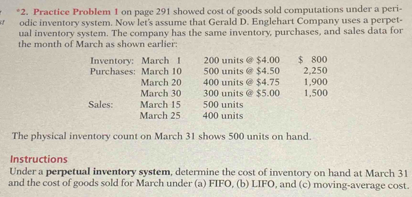 Practice Problem 1 on page 291 showed cost of goods sold computations under a peri- 
st odic inventory system. Now let's assume that Gerald D. Englehart Company uses a perpet- 
ual inventory system. The company has the same inventory, purchases, and sales data for 
the month of March as shown earlier: 
Inventory: March 1 200 units @ $4.00 $ 800
Purchases: March 10 500 units @ $4.50 2,250
March 20 400 units @ $4.75 1,900
March 30 300 units @ $5.00 1,500
Sales: March 15 500 units 
March 25 400 units 
The physical inventory count on March 31 shows 500 units on hand 
Instructions 
Under a perpetual inventory system, determine the cost of inventory on hand at March 31 
and the cost of goods sold for March under (a) FIFO, (b) LIFO, and (c) moving-average cost.