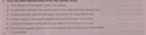 Read the descriptions and write the correct word 
1 This means of transport goes into space. 
_ 
2 It's got four wheels, two seats and is very fast and very expensive._ 
3 A larpe vehicle used to transport products for long distances_ 
4 A boat used to transport people and cans between two ports_ 
5 A kind of mobile home which you attach to the back of a car_ 
_ 
6 This two-wheeled vehiple with an engine isn't as fast as a mototbike 
or a scupter.