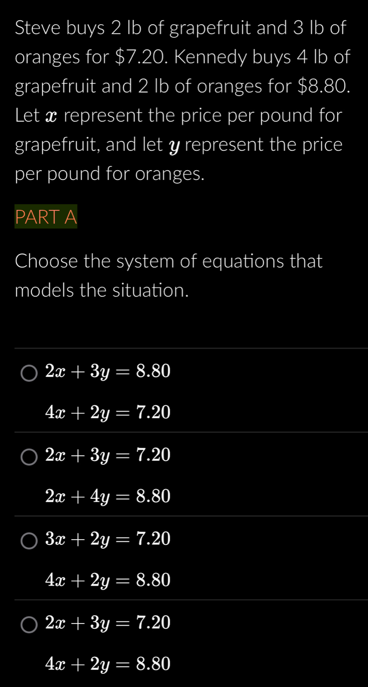 Steve buys 2 Ib of grapefruit and 3 Ib of
oranges for $7.20. Kennedy buys 4 Ib of
grapefruit and 2 Ib of oranges for $8.80.
Let x represent the price per pound for
grapefruit, and let y represent the price
per pound for oranges.
PART A
Choose the system of equations that
models the situation.
2x+3y=8.80
4x+2y=7.20
2x+3y=7.20
2x+4y=8.80
3x+2y=7.20
4x+2y=8.80
2x+3y=7.20
4x+2y=8.80