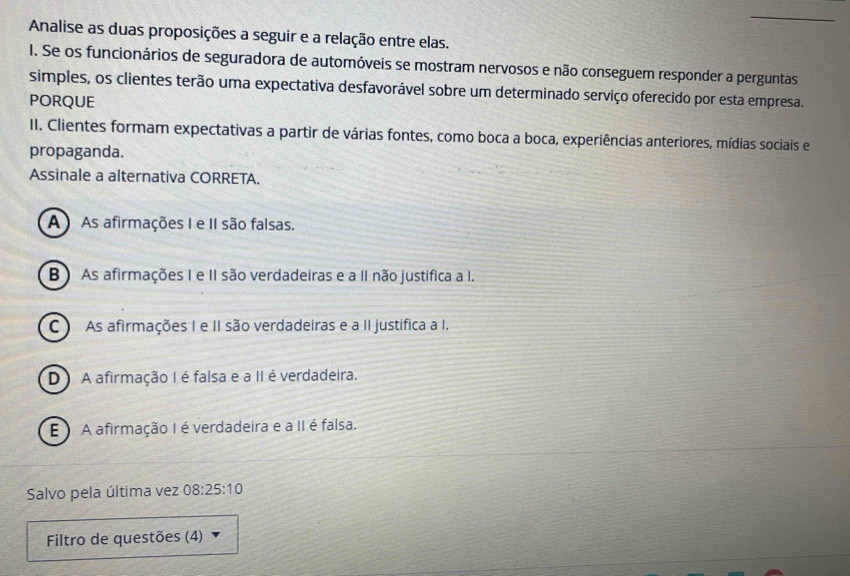 Analise as duas proposições a seguir e a relação entre elas.
I. Se os funcionários de seguradora de automóveis se mostram nervosos e não conseguem responder a perguntas
simples, os clientes terão uma expectativa desfavorável sobre um determinado serviço oferecido por esta empresa.
PORQUE
II. Clientes formam expectativas a partir de várias fontes, como boca a boca, experiências anteriores, mídias sociais e
propaganda.
Assinale a alternativa CORRETA.
A ) As afirmações I e II são falsas.
B ) As afirmações I e II são verdadeiras e a II não justifica a I.
C ) As afirmações I e II são verdadeiras e a II justífica a I.
D) A afirmação I é falsa e a II é verdadeira.
E A afirmação I é verdadeira e a II é falsa.
Salvo pela última vez 08:25:10
Filtro de questões (4)