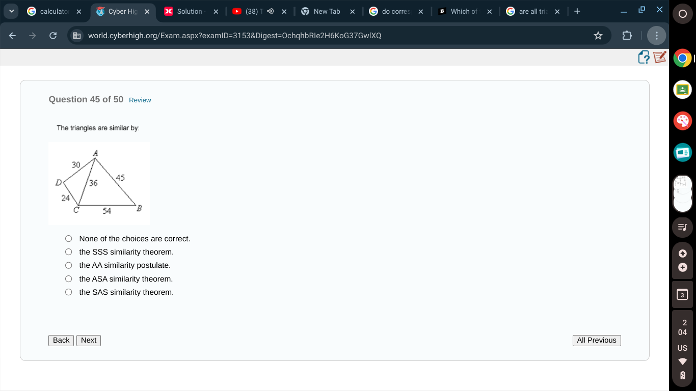 calculato Cyber Hig Solution (38) New Tab do corres Which of are all tria +
world.cyberhigh.org/Exam.aspx?examID=3153&Digest=OchqhbRIe2H6KoG37GwlXQ
Question 45 of 50 Review
The triangles are similar by:
Q
None of the choices are correct.
the SSS similarity theorem.
the AA similarity postulate.
the ASA similarity theorem.
the SAS similarity theorem.
2
04
Back Next All Previous
US
