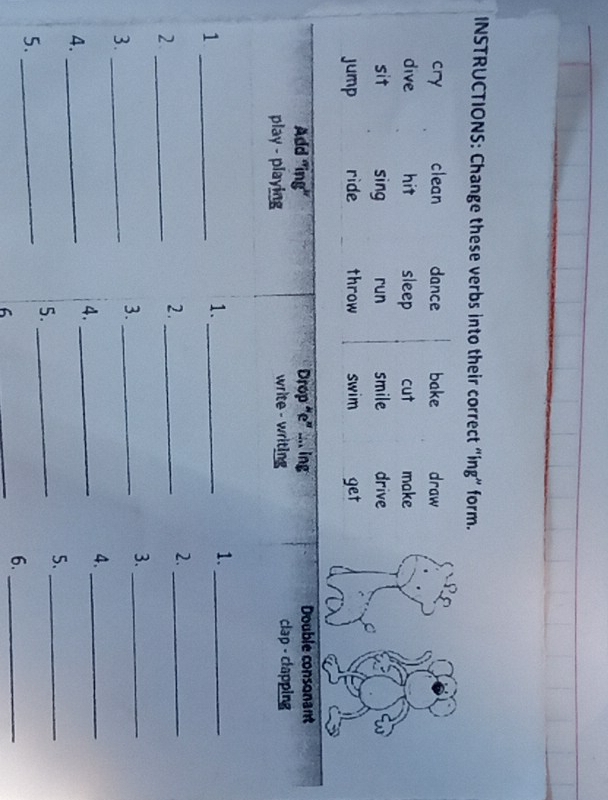 INSTRUCTIONS: Change these verbs into their correct “ing” form.
cry clean dance bake draw
dive hit sleep cut make
sit sing run smile drive
jump ride throw swim get
Add 'ing' Drop “e” .... ing Double consonant
play - playing write - writing clap - clapping
_1
1._
1._
_2
2._
2._
3._
3._
3._
4._
4._
4._
5._
5._
5._
6
_
6._