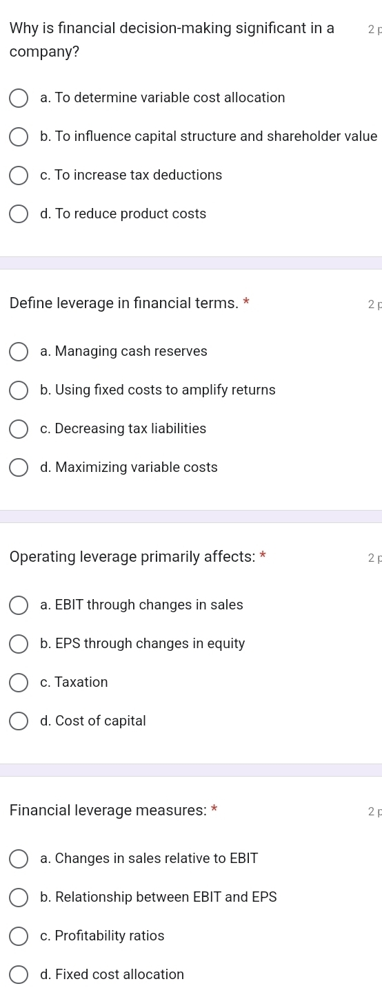 Why is financial decision-making significant in a 2 p
company?
a. To determine variable cost allocation
b. To influence capital structure and shareholder value
c. To increase tax deductions
d. To reduce product costs
Define leverage in financial terms. * 2 p
a. Managing cash reserves
b. Using fixed costs to amplify returns
c. Decreasing tax liabilities
d. Maximizing variable costs
Operating leverage primarily affects: * 2
a. EBIT through changes in sales
b. EPS through changes in equity
c. Taxation
d. Cost of capital
Financial leverage measures: * 2p
a. Changes in sales relative to EBIT
b. Relationship between EBIT and EPS
c. Profitability ratios
d. Fixed cost allocation