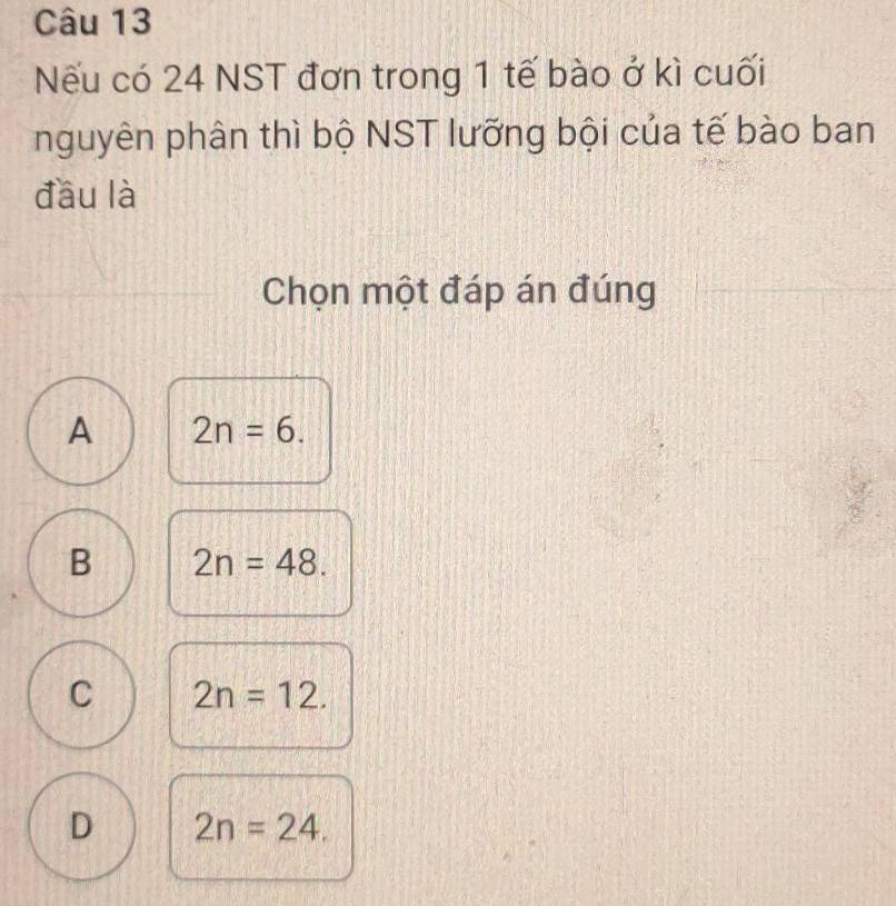 ếu có 24 NST đơn trong 1 tế bào ở kì cuối
nguyên phân thì bộ NST lưỡng bội của tế bào ban
đầu là
Chọn một đáp án đúng
A 2n=6.
B 2n=48.
C 2n=12.
D 2n=24.