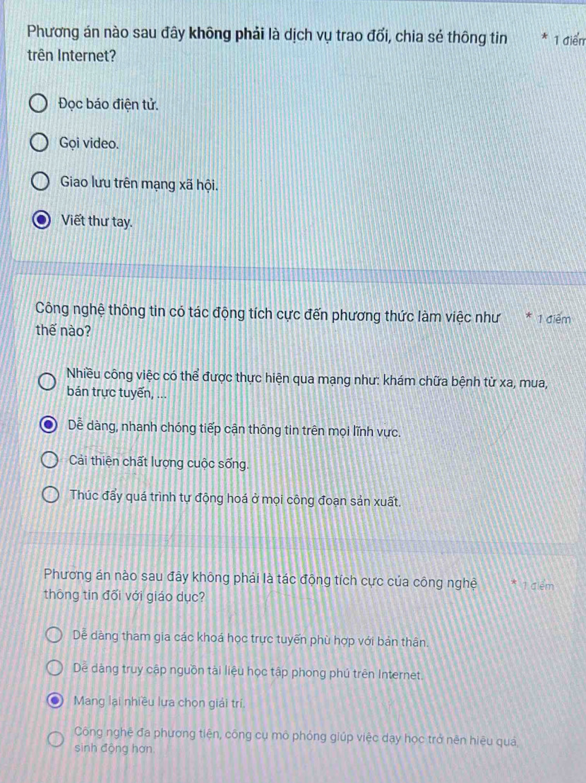 Phương án nào sau đây không phải là dịch vụ trao đổi, chia sẻ thông tin * 1 điểm
trên Internet?
Đọc báo điện tử.
Gọi video.
Giao lưu trên mạng xã hội.
Viết thư tay.
Công nghệ thông tin có tác động tích cực đến phương thức làm việc như * 1 điểm
thế nào?
Nhiều công việc có thể được thực hiện qua mạng như: khám chữa bệnh từ xa, mua,
bán trực tuyến, ...
Dễ dàng, nhanh chóng tiếp cận thông tin trên mọi lĩnh vực.
Cải thiện chất lượng cuộc sống.
Thúc đẩy quá trình tự động hoá ở mọi công đoạn sản xuất.
Phương án nào sau đây không phải là tác động tích cực của công nghệ * 1 điêm
thông tin đối với giáo dục?
Dễ dàng tham gia các khoá học trực tuyến phù hợp với bản thân.
Dề dàng truy cập nguồn tài liệu học tập phong phú trên Internet.
D Mang lại nhiều lựa chọn giải trí.
Công nghệ đa phương tiện, công cụ mô phỏng giúp việc dạy học trở nên hiệu quả
sinh động hơn.