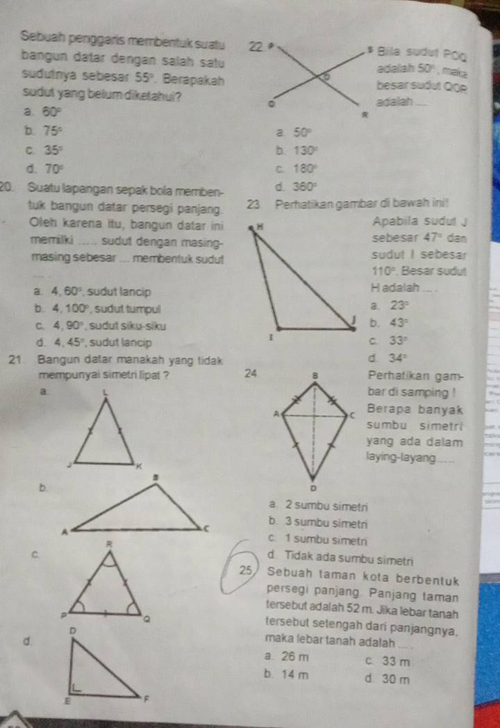 Sebuah penggaris membentuk suatu 22 , * Bila sudut Pōg
bangun datar dengan salah satu
adalah 50° , maka
6
sudutrya sebesar 55°. Berapakah besar sudut QOe
sudut yang belum diketahul?
adalah ...
a. 60°
b. 75° a 50°
C. 35° b. 130°
d. 70° C. 180°
20. Suatu lapangan sepak bola memben- d 360°
tuk bangun datar persegi panjang. 23 Perhatikan gambar di bawah ini!
Oleh karena itu, bangun datar iniApabila sudut J
memilki        sudut dengan masing-sebesar 47° dan
masing sebesar ... membentuk sudutsudut I sebesar
110° Besar sudut
a. 4,60° , sudut lancipH adalah_
b. 4,100° , sudut tumpul
a. 23°
C. 4,90° , sudut siku-siku
b. 43°
d 4.45° , sudut lancip
33°
21. Bangun datar manakah yang tidak d 34°
24
mempunyai simetri lipat ? Perhatikan gam
a. bar di samping !
Berapa banyak
sumbu simetri
yang ada dalam
laying-layang
b.
a. 2 sumbu simetri
b. 3 sumbu simetri
c. 1 sumbu simetri
d. Tidak ada sumbu simetri
C.
25/ Sebuah taman kota berbentuk
persegi panjang. Panjang taman
tersebut adalah 52 m. Jika lebar tanah
tersebut setengah dari panjangnya.
d.
maka lebar tanah adalah_
a 26 m c. 33 m
b. 14 m d 30 m