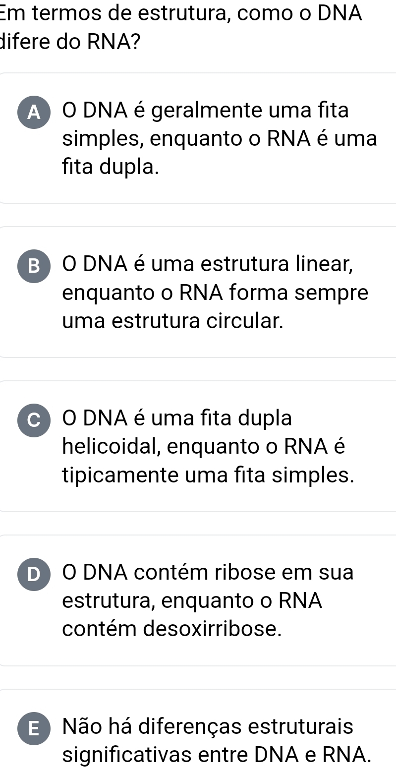 Em termos de estrutura, como o DNA
difere do RNA?
A ) O DNA é geralmente uma fita
simples, enquanto o RNA é uma
fita dupla.
B ) O DNA é uma estrutura linear,
enquanto o RNA forma sempre
uma estrutura circular.
C O DNA é uma fita dupla
helicoidal, enquanto o RNA é
tipicamente uma fita simples.
D) O DNA contém ribose em sua
estrutura, enquanto o RNA
contém desoxirribose.
E Não há diferenças estruturais
significativas entre DNA e RNA.