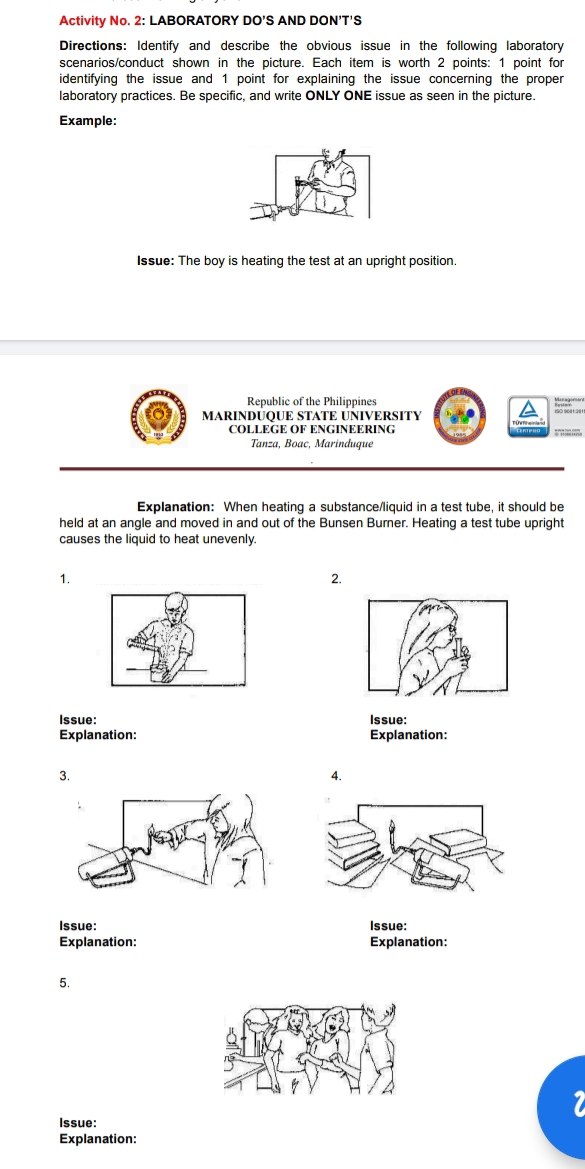 Activity No. 2: LABORATORY DO'S AND DON'T'S 
Directions: Identify and describe the obvious issue in the following laboratory 
scenarios/conduct shown in the picture. Each item is worth 2 points: 1 point for 
identifying the issue and 1 point for explaining the issue concerning the proper 
laboratory practices. Be specific, and write ONLY ONE issue as seen in the picture. 
Example: 
Issue: The boy is heating the test at an upright position. 
Republic of the Philippines 
MARINDÜQUE STATE ÜÑIVERSITY 
COLLEGE OF ENGINEERING 
Tanza, Boac, Marinduque 
Explanation: When heating a substance/liquid in a test tube, it should be 
held at an angle and moved in and out of the Bunsen Burner. Heating a test tube upright 
causes the liquid to heat unevenly. 
1. 
2. 
Issue: Issue: 
Explanation: Explanation: 
3. 
4. 
Issue: Issue: 
Explanation: Explanation: 
5. 
Issue: 
Explanation: