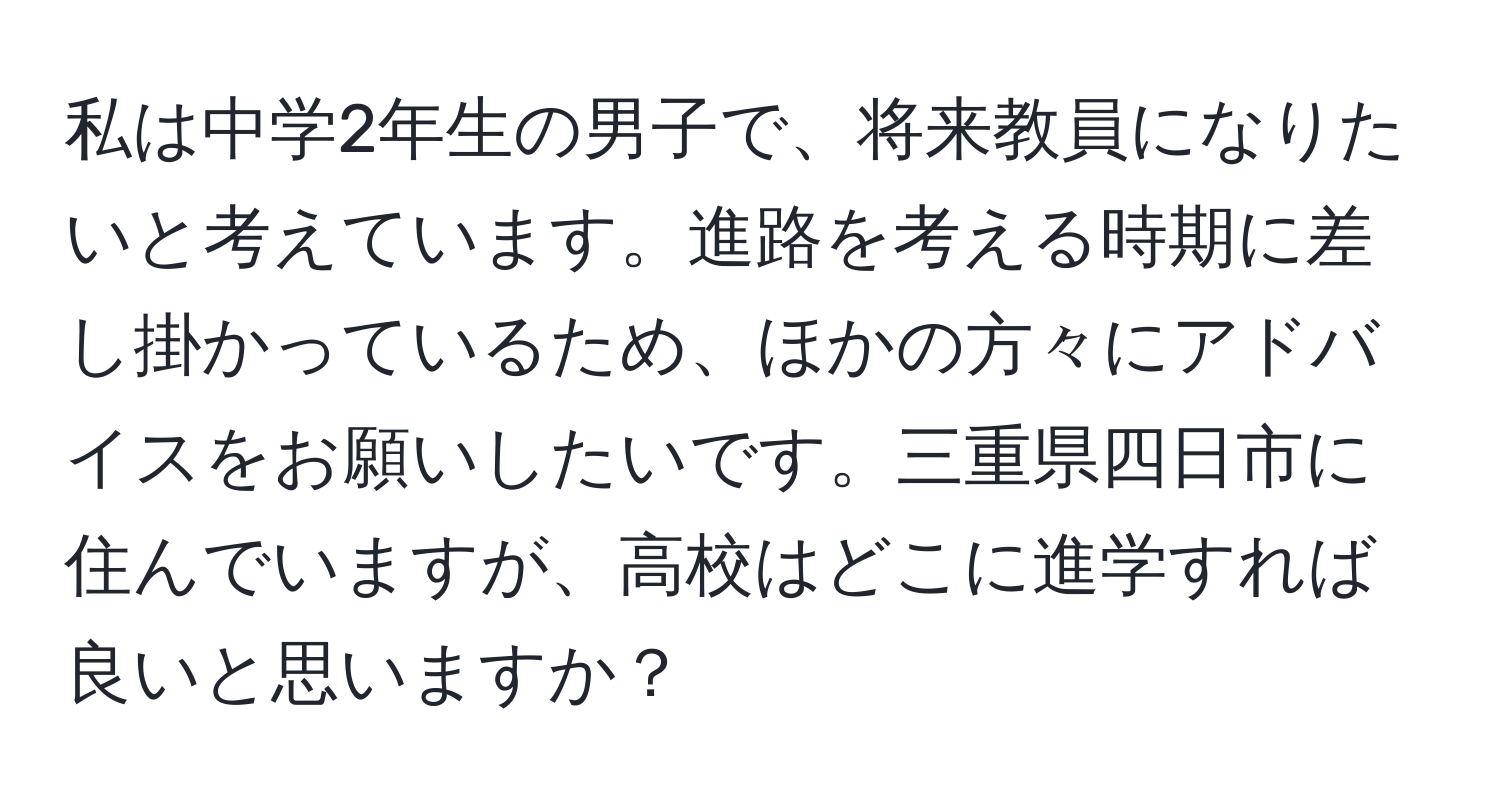 私は中学2年生の男子で、将来教員になりたいと考えています。進路を考える時期に差し掛かっているため、ほかの方々にアドバイスをお願いしたいです。三重県四日市に住んでいますが、高校はどこに進学すれば良いと思いますか？