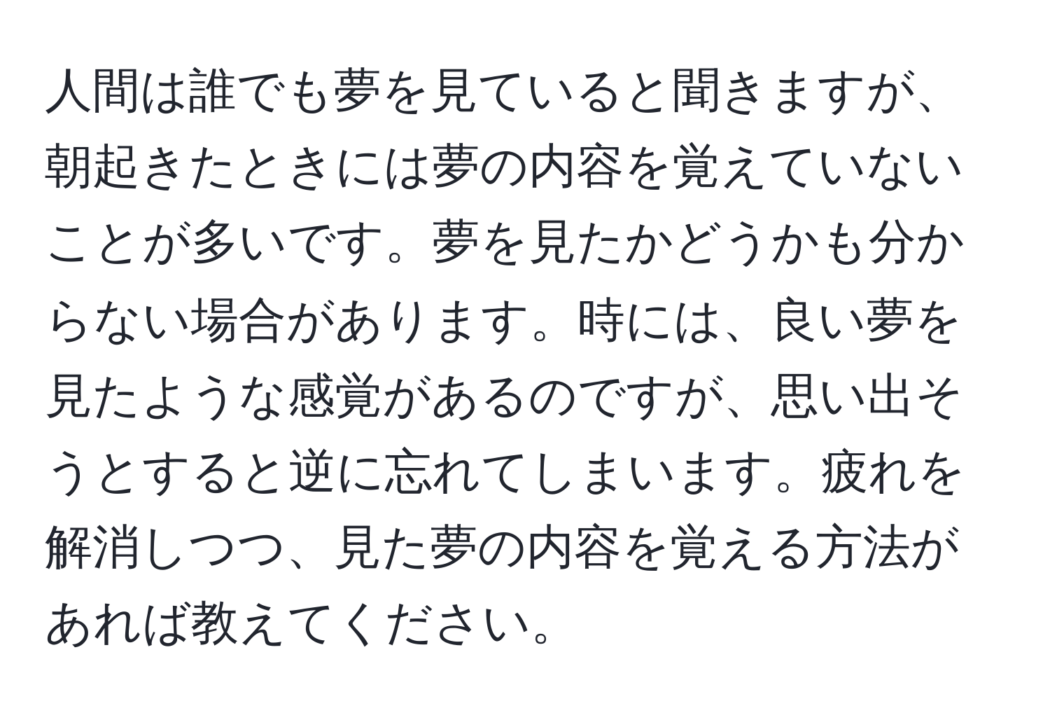 人間は誰でも夢を見ていると聞きますが、朝起きたときには夢の内容を覚えていないことが多いです。夢を見たかどうかも分からない場合があります。時には、良い夢を見たような感覚があるのですが、思い出そうとすると逆に忘れてしまいます。疲れを解消しつつ、見た夢の内容を覚える方法があれば教えてください。