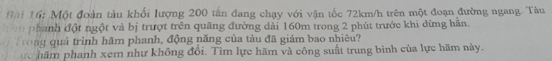 Một đoàn tàu khối lượng 200 tấn đang chạy với vận tốc 72km/h trên một đoạn đường ngang. Tàu 
nn phanh đột ngột và bị trượt trên quãng đường dài 160m trong 2 phút trước khi dừng hằn. 
Trong quá trình hãm phanh, động năng của tàu đã giảm bao nhiêu? 
ực hãm phanh xem như không đổi. Tìm lực hãm và công suất trung bình của lực hãm này.