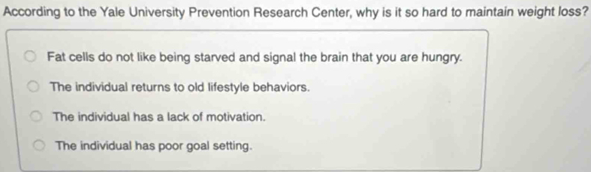 According to the Yale University Prevention Research Center, why is it so hard to maintain weight loss?
Fat cells do not like being starved and signal the brain that you are hungry.
The individual returns to old lifestyle behaviors.
The individual has a lack of motivation.
The individual has poor goal setting.