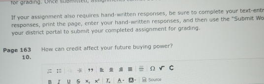 If your assignment also requires hand-written responses, be sure to complete your text-entr 
responses, print the page, enter your hand-written responses, and then use the "Submit Wo 
your district portal to submit your completed assignment for grading. 
Page 163 How can credit affect your future buying power? 
10. 
- , 
Ω 
B U S x^2 _ T_x Source