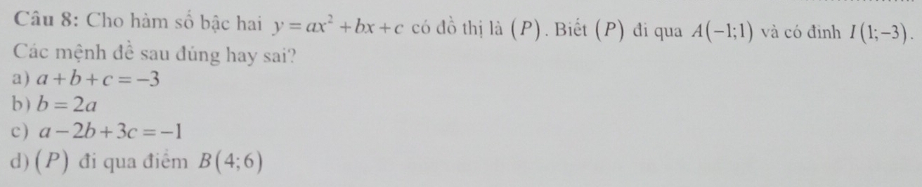 Cho hàm số bậc hai y=ax^2+bx+c có đồ thị là (P). Biết (P) đi qua A(-1;1) và có định I(1;-3). 
Các mệnh đề sau đúng hay sai?
a) a+b+c=-3
b) b=2a
c) a-2b+3c=-1
d) (P) đi qua điểm B(4;6)