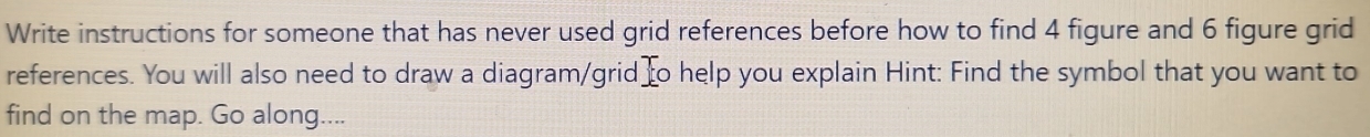 Write instructions for someone that has never used grid references before how to find 4 figure and 6 figure grid 
references. You will also need to draw a diagram/grid o help you explain Hint: Find the symbol that you want to 
find on the map. Go along....