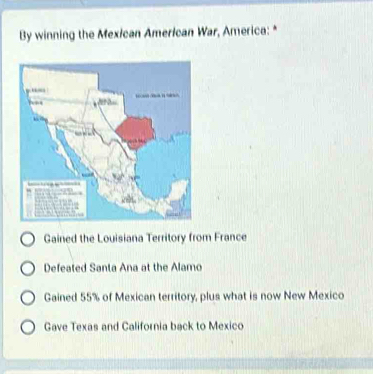 By winning the Mexican American War, America: *
Gained the Louisiana Territory from France
Defeated Santa Ana at the Alamo
Gained 55% of Mexican territory, plus what is now New Mexico
Gave Texas and California back to Mexico