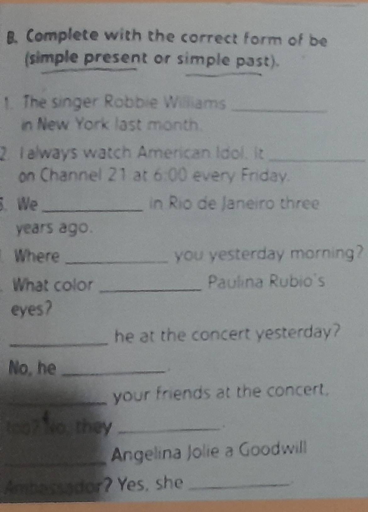 Complete with the correct form of be 
(simple present or simple past). 
1. The singer Robbie Williams_ 
in New York last month. 
2. T always watch American Idol. It_ 
on Channel 21 at 6:00 every Friday. 
. We_ in Rio de Janeiro three 
years ago. 
Where _you yesterday morning? 
What color _Paulina Rubio's 
eyes7 
_he at the concert yesterday? 
No, he_ 
_your friends at the concert. 
too? No, they_ 
_Angelina Jolie a Goodwill 
Ambessador? Yes, she_