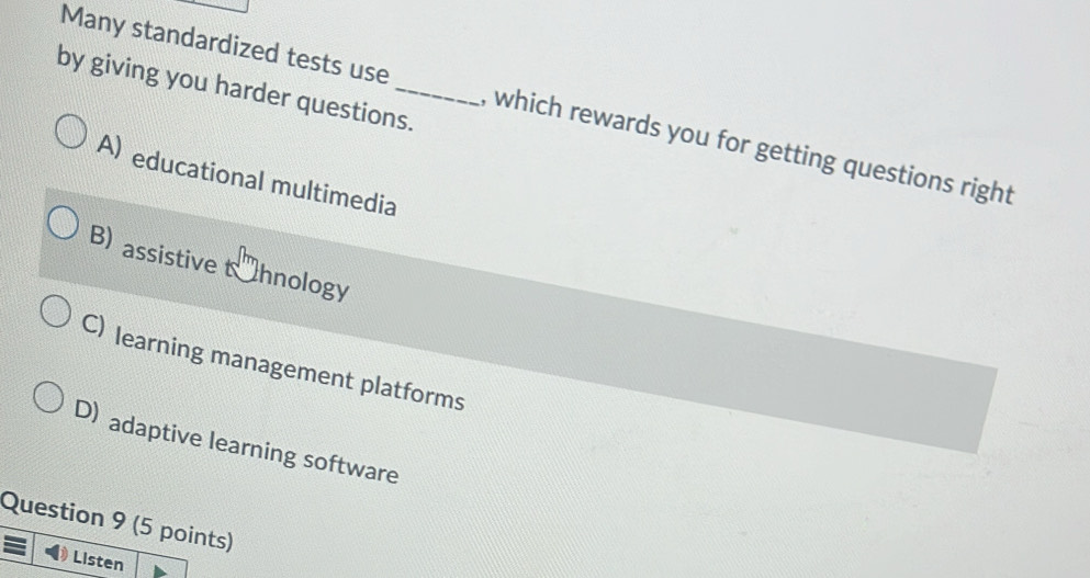 by giving you harder questions.
Many standardized tests use , which rewards you for getting questions right
A) educational multimedia
B) assistive t hnology
C) learning management platforms
D) adaptive learning software
Question 9 (5 points)
Listen