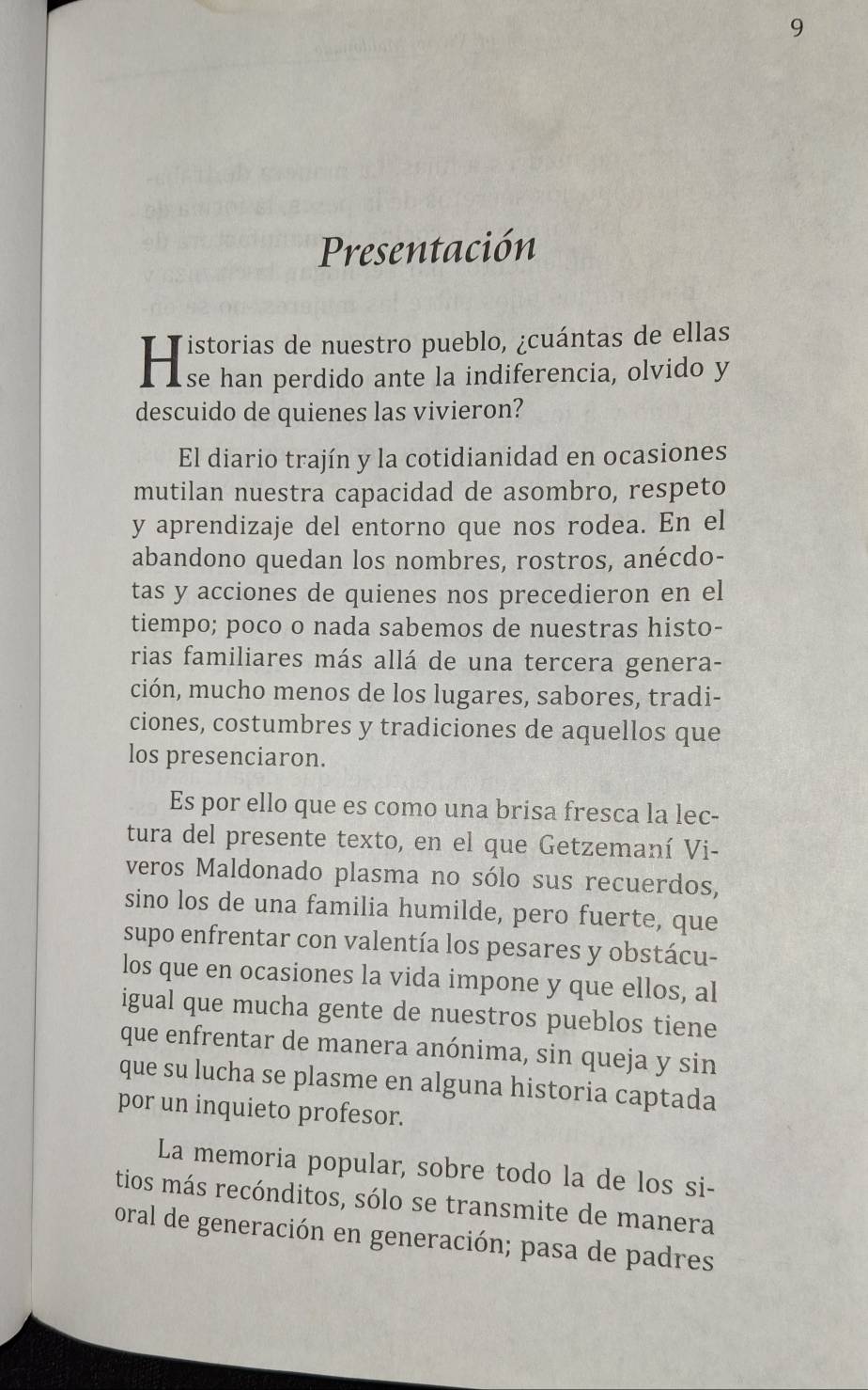 Presentación 
He wa péras ta hc han erentar derabay 
descuido de quienes las vivieron? 
El diario trajín y la cotidianidad en ocasiones 
mutilan nuestra capacidad de asombro, respeto 
y aprendizaje del entorno que nos rodea. En el 
abandono quedan los nombres, rostros, anécdo- 
tas y acciones de quienes nos precedieron en el 
tiempo; poco o nada sabemos de nuestras histo- 
rias familiares más allá de una tercera genera- 
ción, mucho menos de los lugares, sabores, tradi- 
ciones, costumbres y tradiciones de aquellos que 
los presenciaron. 
Es por ello que es como una brisa fresca la lec- 
tura del presente texto, en el que Getzemaní Vi- 
veros Maldonado plasma no sólo sus recuerdos, 
sino los de una familia humilde, pero fuerte, que 
supo enfrentar con valentía los pesares y obstácu- 
los que en ocasiones la vida impone y que ellos, al 
igual que mucha gente de nuestros pueblos tiene 
que enfrentar de manera anónima, sin queja y sin 
que su lucha se plasme en alguna historia captada 
por un inquieto profesor. 
La memoria popular, sobre todo la de los si- 
tios más recónditos, sólo se transmite de manera 
oral de generación en generación; pasa de padres