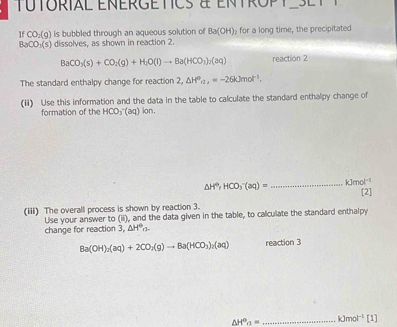 TUTORIAL ENERGETICS à ENTROPT SL T 
If CO_2(g) is bubbled through an aqueous solution of Ba(OH)_2 for a long time, the precipitated
BaCO_3(s) dissolves, as shown in reaction 2.
BaCO_3(s)+CO_2(g)+H_2O(l)to Ba(HCO_3)_2(aq) reaction 2 
The standard enthalpy change for reaction 2, △ H^(Theta)_r2,=-26kJmol^(-1). 
(ii) Use this information and the data in the table to calculate the standard enthalpy change of 
formation of the HCO_3^(-(aq) ion.
△ H^Theta)fHCO_3^(-(aq)=
_ ) kJmol^(-1)
[2] 
(iii) The overall process is shown by reaction 3. 
Use your answer to (ii), and the data given in the table, to calculate the standard enthalpy 
change for reaction 3, △ H^(Theta)_r3.
Ba(OH)_2(aq)+2CO_2(g)to Ba(HCO_3)_2(aq) reaction 3
△ H^(Theta)r_3= _ 
kJmol^(-1) [1]