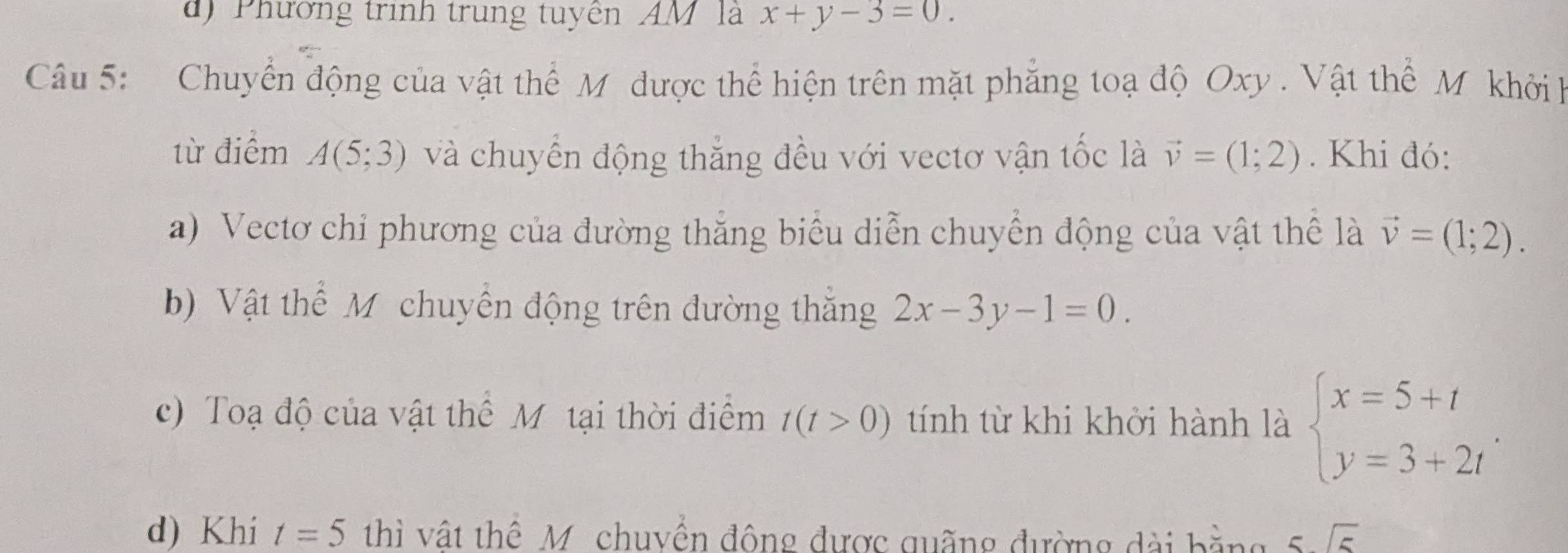 Phường trình trung tuyên AM là x+y-3=0. 
Câu 5: Chuyển động của vật thể M được thể hiện trên mặt phẳng toạ độ Oxy. Vật thể M khởi h 
từ điểm A(5;3) và chuyển động thắng đều với vectơ vận tốc là vector v=(1;2). Khi đó: 
a) Vectơ chỉ phương của đường thắng biểu diễn chuyển động của vật thể là vector v=(1;2). 
b) Vật thể Mỹ chuyến động trên đường thắng 2x-3y-1=0. 
c) Toạ độ của vật thể Mỹ tại thời điểm t(t>0) tính từ khi khởi hành là beginarrayl x=5+t y=3+2tendarray.. 
d) Khi t=5 thì vật thể M chuyền đông được quãng đường dài bằng 5sqrt(5)