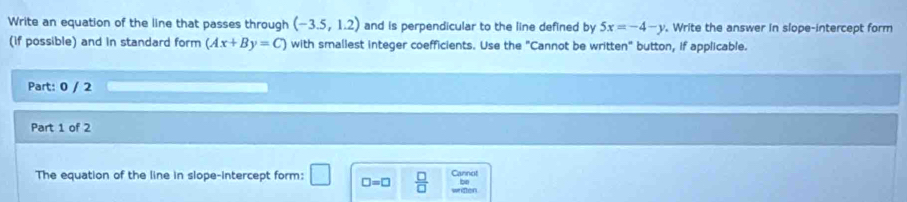 Write an equation of the line that passes through (-3.5,1.2) and is perpendicular to the line defined by 5x=-4-y. Write the answer in slope-intercept form 
(if possible) and in standard form (Ax+By=C) with smaliest integer coefficients. Use the "Cannot be written" button, if applicable. 
Part: 0 / 2 
Part 1 of 2 
The equation of the line in slope-intercept form: □ □ =□  □ /□   Cannot 
be