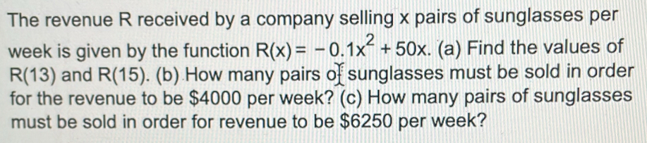 The revenue R received by a company selling x pairs of sunglasses per
week is given by the function R(x)=-0.1x^2+50x. (a) Find the values of
R(13) and R(15). (b) How many pairs of sunglasses must be sold in order 
for the revenue to be $4000 per week? (c) How many pairs of sunglasses 
must be sold in order for revenue to be $6250 per week?