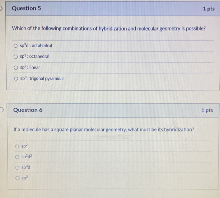 Which of the following combinations of hybridization and molecular geometry is possible?
sp^3d : octahedral
sp^3 : octahedral
sp^2 : linear
sp^3 : trigonal pyramidal
Question 6 1 pts
If a molecule has a square planar molecular geometry, what must be its hybridization?
sp^2
sp^3d^2
sp^3d
sp^3