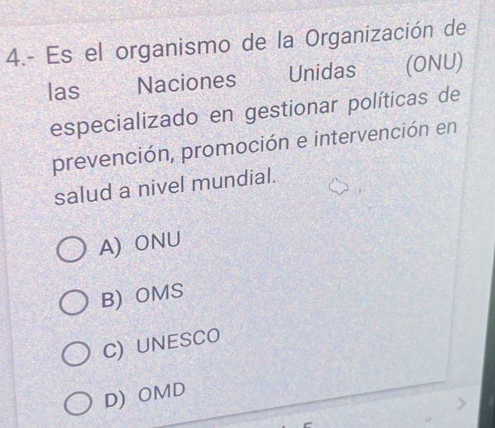 4.- Es el organismo de la Organización de
las Naciones Unidas (ONU)
especializado en gestionar políticas de
prevención, promoción e intervención en
salud a nivel mundial.
A)ONU
B) OMS
C) UNESCO
D) OMD