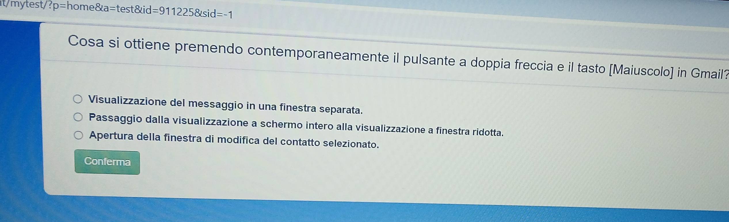 it/mytest/ ?p=home8ta=test8xid=9112258tsid=-1
Cosa si ottiene premendo contemporaneamente il pulsante a doppia freccia e il tasto [Maiuscolo] in Gmail?
Visualizzazione del messaggio in una finestra separata.
Passaggio dalla visualizzazione a schermo intero alla visualizzazione a finestra ridotta.
Apertura della finestra di modifica del contatto selezionato.
Conferma