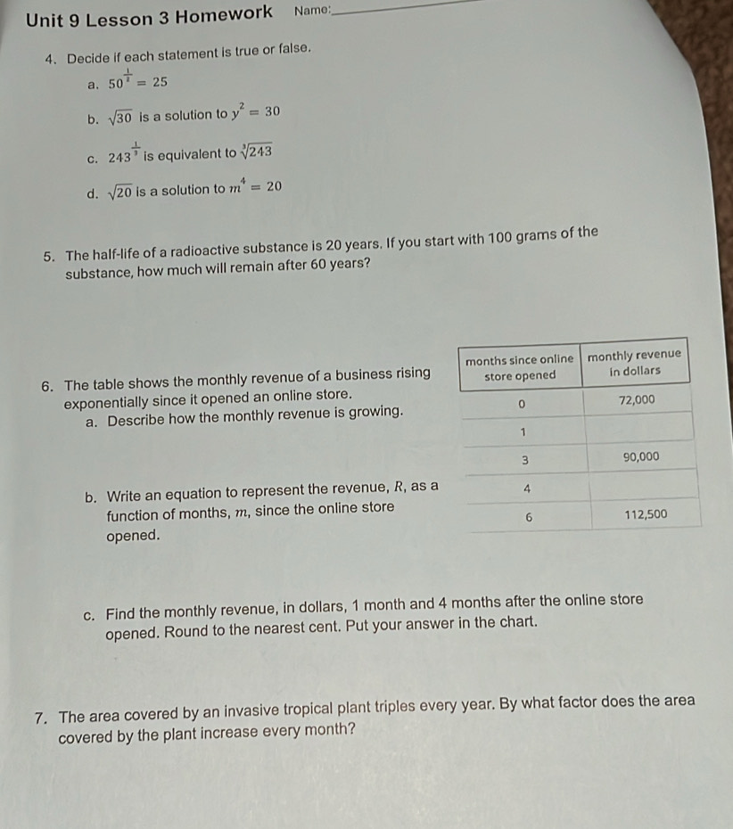 Lesson 3 Homework Name: 
_ 
4. Decide if each statement is true or false. 
a. 50^(frac 1)2=25
b. sqrt(30) is a solution to y^2=30
C. 243^(frac 1)3 is equivalent to sqrt[3](243)
d. sqrt(20) is a solution to m^4=20
5. The half-life of a radioactive substance is 20 years. If you start with 100 grams of the 
substance, how much will remain after 60 years? 
6. The table shows the monthly revenue of a business rising 
exponentially since it opened an online store. 
a. Describe how the monthly revenue is growing. 
b. Write an equation to represent the revenue, R, as a 
function of months, m, since the online store 
opened. 
c. Find the monthly revenue, in dollars, 1 month and 4 months after the online store 
opened. Round to the nearest cent. Put your answer in the chart. 
7. The area covered by an invasive tropical plant triples every year. By what factor does the area 
covered by the plant increase every month?