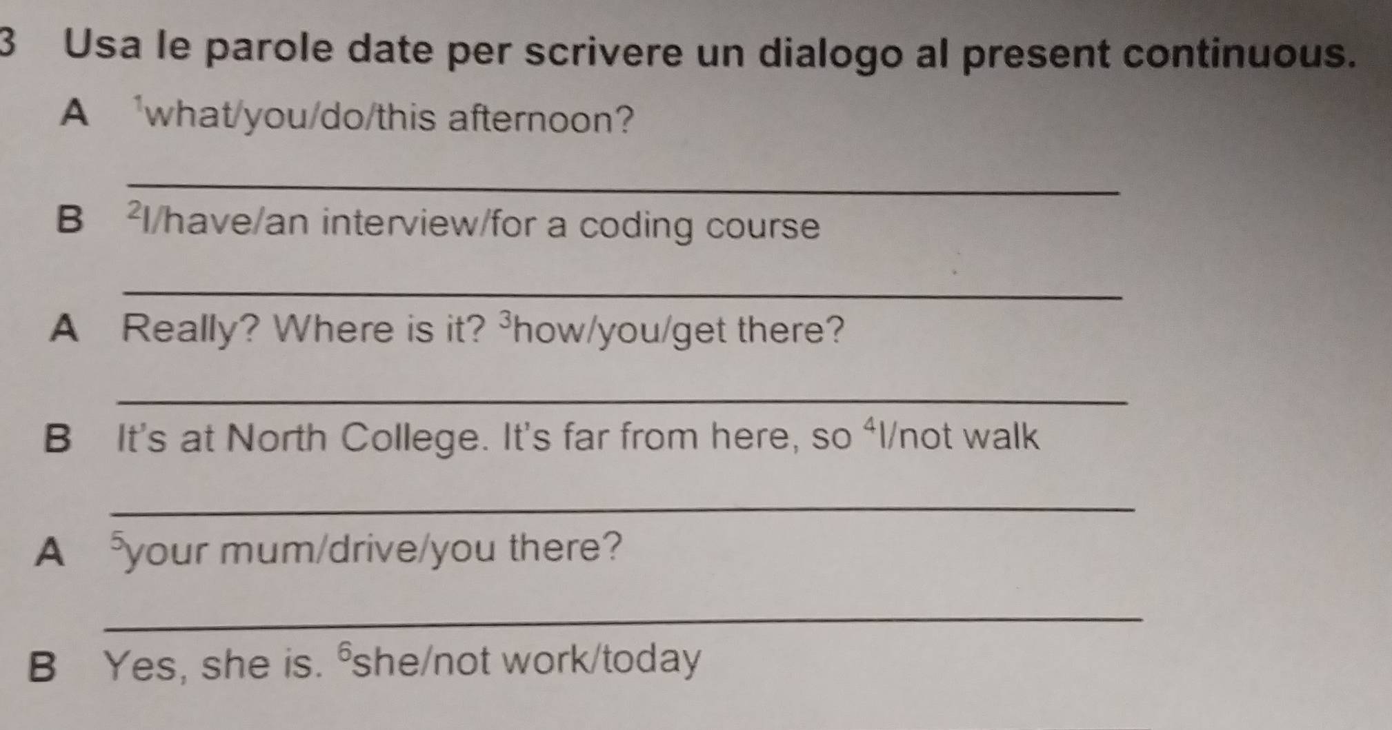 Usa le parole date per scrivere un dialogo al present continuous. 
A 'what/you/do/this afternoon? 
_ 
B ²l/have/an interview/for a coding course 
_ 
A Really? Where is it? ³how/you/get there? 
_ 
B It's at North College. It's far from here, so ⁴l/not walk 
_ 
A your mum/drive/you there? 
_ 
B Yes, she is. ⁶she/not work/today