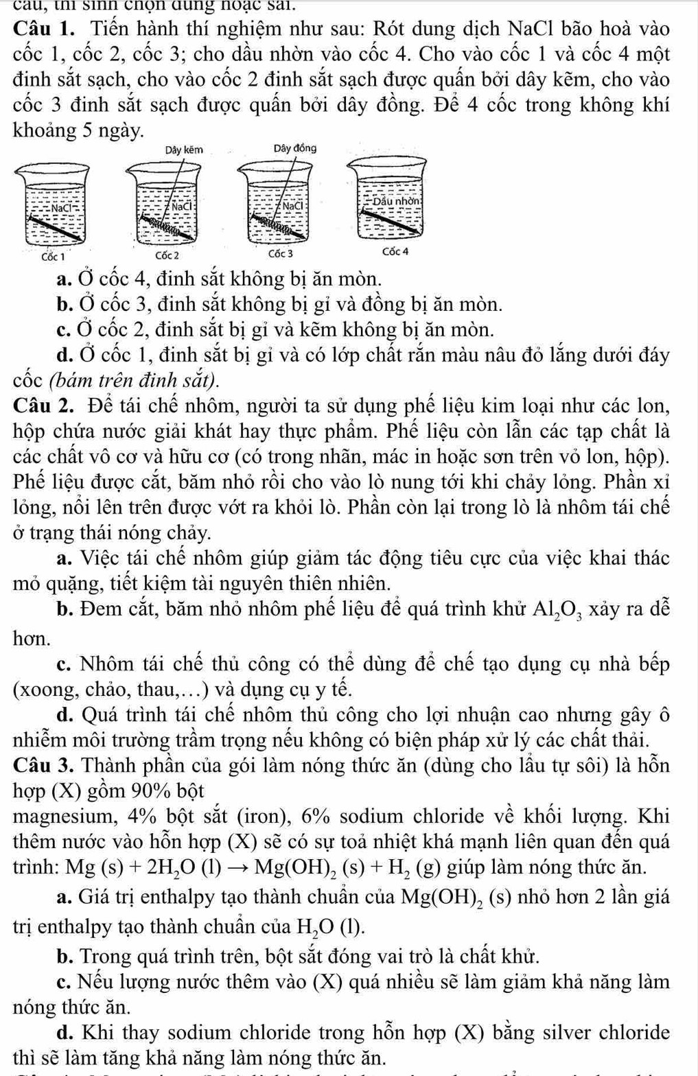 cau, thi sinn chọn dung noạc sai.
Câu 1. Tiến hành thí nghiệm như sau: Rót dung dịch NaCl bão hoà vào
cốc 1, cốc 2, cốc 3; cho dầu nhờn vào cốc 4. Cho vào cốc 1 và cốc 4 một
đinh sắt sạch, cho vào cốc 2 đinh sắt sạch được quấn bởi dây kẽm, cho vào
cốc 3 đinh sắt sạch được quấn bởi dây đồng. Để 4 cốc trong không khí
khoảng 5 ngày.

a. Ở cốc 4, đinh sắt không bị ăn mòn.
b. Ở cốc 3, đinh sắt không bị gỉ và đồng bị ăn mòn.
c. Ở cốc 2, đinh sắt bị gi và kẽm không bị ăn mòn.
d. Ở cốc 1, đinh sắt bị gỉ và có lớp chất rắn màu nâu đỏ lắng dưới đáy
cốc (bám trên đinh sắt).
Câu 2. Để tái chế nhôm, người ta sử dụng phế liệu kim loại như các lon,
hộp chứa nước giải khát hay thực phẩm. Phế liệu còn lẫn các tạp chất là
các chất vô cơ và hữu cơ (có trong nhãn, mác in hoặc sơn trên vỏ lon, hộp).
Phế liệu được cắt, băm nhỏ rồi cho vào lò nung tới khi chảy lỏng. Phần xỉ
lồng, nổi lên trên được vớt ra khỏi lò. Phần còn lại trong lò là nhôm tái chế
ở trạng thái nóng chảy.
a. Việc tái chế nhôm giúp giảm tác động tiêu cực của việc khai thác
mỏ quặng, tiết kiệm tài nguyên thiên nhiên.
b. Đem cắt, băm nhỏ nhôm phế liệu để quá trình khử Al_2O_3 xảy ra dễ
hơn.
c. Nhôm tái chế thủ công có thể dùng để chế tạo dụng cụ nhà bếp
(xoong, chảo, thau,…) và dụng cụ y tế.
d. Quá trình tái chế nhôm thủ công cho lợi nhuận cao nhưng gây ô
nhiễm môi trường trầm trọng nếu không có biện pháp xử lý các chất thải.
Câu 3. Thành phần của gói làm nóng thức ăn (dùng cho lầu tự sôi) là hỗn
hợp (X) gồm 90% bột
magnesium, 4% bột sdot at (iron), 6% sodium chloride về khối lượng. Khi
thêm nước vào hỗn hợp (X) sẽ có sự toả nhiệt khá mạnh liên quan đến quá
trình: Mg(s)+2H_2O(l)to Mg(OH)_2(s)+H_2 _ O;) giúp làm nóng thức ăn.
a. Giá trị enthalpy tạo thành chuẩn của Mg(OH)_2 (s) nhỏ hơn 2 lần giá
trị enthalpy tạo thành chuẩn của H_2O(l).
b. Trong quá trình trên, bột sắt đóng vai trò là chất khử.
c. Nếu lượng nước thêm vào (X) quá nhiều sẽ làm giảm khả năng làm
nóng thức ăn.
d. Khi thay sodium chloride trong hỗn hợp (X) bằng silver chloride
thì sẽ làm tăng khả năng làm nóng thức ăn.