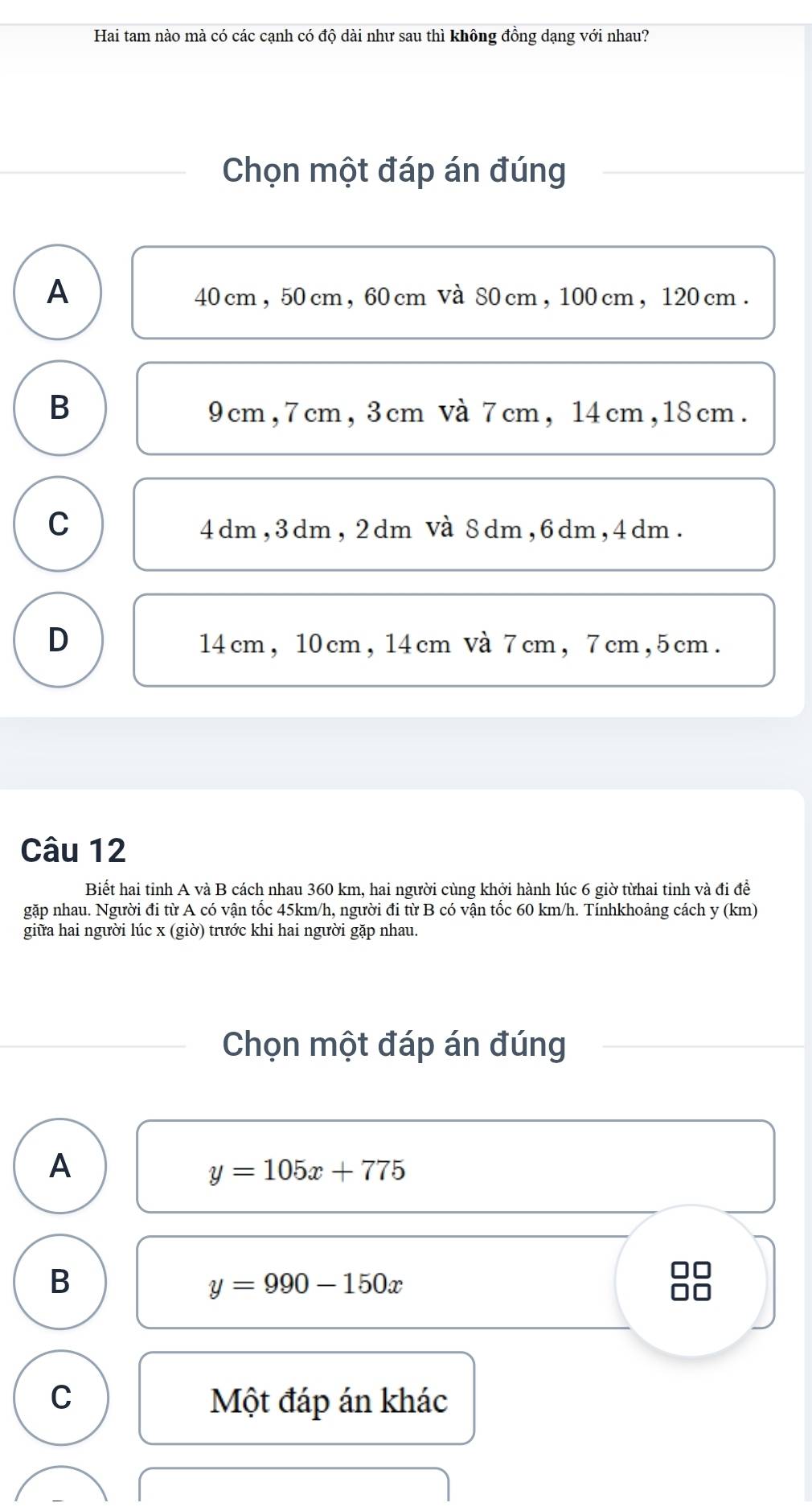 Hai tam nào mà có các cạnh có độ dài như sau thì không đồng dạng với nhau?
Chọn một đáp án đúng
A
40 cm , 50 cm, 60 cm Và 80 cm , 100 cm , 120 cm.
B 9cm, 7cm, 3cm và 7cm, 14cm, 18cm.
C 4dm, 3dm, 2dm Và 8dm, 6dm, 4dm.
D 14cm, 10cm, 14cm Và 7cm, 7cm, 5cm.
Câu 12
Biết hai tỉnh A và B cách nhau 360 km, hai người cùng khởi hành lúc 6 giờ từhai tỉnh và đi để
gặp nhau. Người đi từ A có vận tốc 45km/h, người đi từ B có vận tốc 60 km/h. Tínhkhoảng cách y (km)
giữa hai người lúc x (giờ) trước khi hai người gặp nhau.
Chọn một đáp án đúng
A
y=105x+775
B
y=990-150x
in
10
C Một đáp án khác