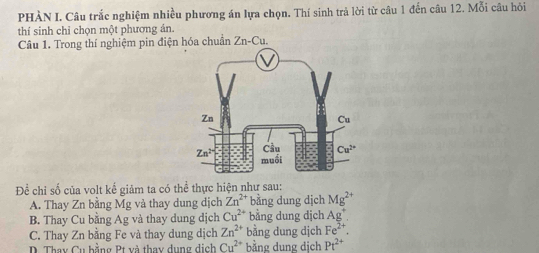 PHÀN I. Câu trắc nghiệm nhiều phương án lựa chọn. Thí sinh trả lời từ câu 1 đến câu 12. Mỗi câu hỏi
thí sinh chỉ chọn một phương án.
Câu 1. Trong thí nghiệm pin điện hóa chuẩn Zn-Cu.
Để chỉ số của volt kể giảm ta có thể thực hiện như sau:
A. Thay Zn bằng Mg và thay dung dịch Zn^(2+) bằng dung dịch Mg^(2+)
B. Thay Cu bằng Ag và thay dung dịch Cu^(2+) bằng dung dịch Ag^+
C. Thay Zn bằng Fe và thay dung dịch Zn^(2+) bằng dung dịch Fe^(2+).
D. Thay Cu bằng Pt và thay dụng dịch Cu^(2+) bằng dung dịch Pt^(2+)