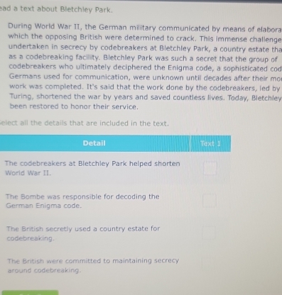 ad a text about Bletchley Park.
During World War II, the German military communicated by means of elabora
which the opposing British were determined to crack. This immense challenge
undertaken in secrecy by codebreakers at Bletchley Park, a country estate tha
as a codebreaking facility. Bletchley Park was such a secret that the group of
codebreakers who ultimately deciphered the Enigma code, a sophisticated cod
Germans used for communication, were unknown until decades after their mo
work was completed. It's said that the work done by the codebreakers, led by
Turing, shortened the war by years and saved countless lives. Today, Bletchley
been restored to honor their service.
elect all the details that are included in the text.
Detail Text 1
The codebreakers at Bletchley Park helped shorten
World War II.
The Bombe was responsible for decoding the
German Enigma code.
The British secretly used a country estate for
codebreaking.
The British were committed to maintaining secrecy
around codebreaking.