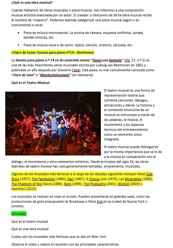 ¿Qué es una obra musical?
Cuando hablamos de obras musicales o pieza musical, nos referimos a una composición
musical artística elaborada por un autor. El creador o intérprete de dicha obra musical recibe
el nombre de “maestro". Podemos además categorizar una pieza musical según si es
instrumental o vocal:
Pieza de música instrumental: La música de cámara, orquesta sinfónica, sonata,
bandas sonoras, etc.
Pieza de música vocal o de canto: ópera, canción, oratorio, zarzuela, etc.
«Claro de Luna» Sonata para piano n^(_ circ) 14 - Beethoven
La Sonata para piano n.º 14 en do sostenido menor “Quasi una fantasia” (Qp. 27, n.º 2) es
una de las más importantes obras musicales escrita por Ludwig van Beethoven en 1801 y
publicada un año después por Giovanni Cappi. Esta pieza, es más comúnmente conocida como
“Claro de Iuna” o “Mondscheinsonate” (en Alemania).
Qué es el Teatro Musical
eatro musical es una forma de
resentación teatral que
mbina canciones, diálogos,
uaciones y danza. La historia y
ontenido emocional de un
sical se comunican a través de
palabras, la música, el
vimiento y los aspectos
nicos del entretenimiento
mo un elemento único
egrado.
eatro musical puede distinguirse
la misma importancia que se le da
música en comparación con el
diálogo, el movimiento y otros elementos artísticos. Desde principios del siglo XX, las obras
teatrales de teatro musical han sido generalmente llamadas, simplemente, musicales.
Algunos de los musicales más famosos a lo largo de las décadas siguientes incluyen West Side
Story (1957), The Fantasticks (1960), Hair (1967), A Chorus Line (1975), Les Misérables (1985),
The Phantom of the Opera (1986), Rent (1996), The Producers (2001), Wicked (2003) v
Hamilton (2015).
Los musicales se realizan en todo el mundo. Pueden presentarse en grandes salas, como las
producciones de gran presupuesto de Broadway o West End en la ciudad de Nueva York o
Londres.
Actividad
Que es el teatro musical
Que es una obra musical
Cuales son los musicales más famosos que se dan en New York
Observe el video y realice el resumen con las principales características