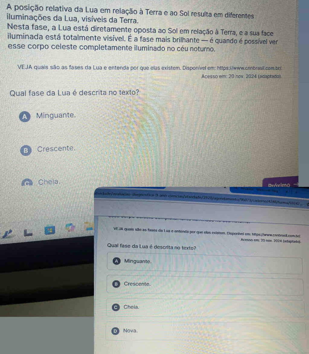 A posição relativa da Lua em relação à Terra e ao Sol resulta em diferentes
iluminações da Lua, visíveis da Terra.
Nesta fase, a Lua está diretamente oposta ao Sol em relação à Terra, e a sua face
iluminada está totalmente visível. É a fase mais brilhante — é quando é possível ver
esse corpo celeste completamente iluminado no céu noturno.
VEJA quais são as fases da Lua e entenda por que elas existem. Disponível em: https://www.cnnbrasil.com.br/
Acesso em: 20 nov 2024 (adaptado).
Qual fase da Lua é descrita no texto?
Minguante.
Crescente.
Cheia. Dróximo
a Te
vidade/avaliáção diagnostica-9 ano ciencias/atandade/3928/agendamento/96073/cadero/4248/turma/69247__ 4
VE.JA quais são as fases da Lua e entenda por que elas existem. Disponível em: https://www.canbrasil.com.br/.
Acesso em, 20 nov. 2024 (adaptado).
Qual fase da Lua é descrita no texto?
Minguante.
B Crescente.
CI Cheia.
D Nova.