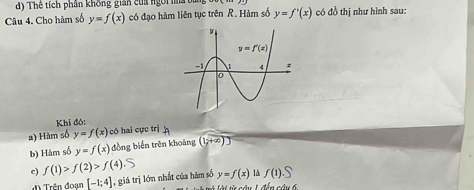 d) Thể tích phân không gian của ngôi na bản
Câu 4. Cho hàm số y=f(x) có đạo hàm liên tục trên R. Hàm số y=f'(x) có đồ thị như hình sau:
Khi đó:
a) Hàm số y=f(x) có hai cực trj
b) Hàm số y=f(x) đồng biến trên khoảng (1;+∈fty )
c) f(1)>f(2)>f(4)
d Trên đoạn [-1;4] , giá trị lớn nhất của hàm số y=f(x) là f(1).S
là  là i từ câu 1 đến câu 6