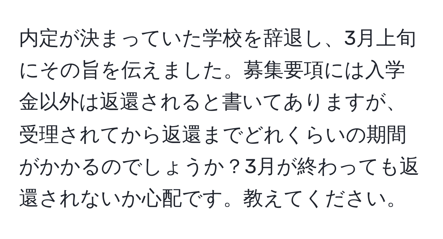 内定が決まっていた学校を辞退し、3月上旬にその旨を伝えました。募集要項には入学金以外は返還されると書いてありますが、受理されてから返還までどれくらいの期間がかかるのでしょうか？3月が終わっても返還されないか心配です。教えてください。