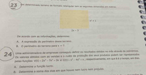 Um determinado terreno de formato retangular tem as seguintes dimensões em metros.
FANT
De acordo com as informações, determine:
A. A expressão do perímetro desse terreno.
B. O perímetro do terreno para x=7,
Uma administradora de empresas conseguiu definir os resultados obtidos no mês através de polinômios.
24 Os valores obtidos com as vendas e o custo da produção dos seus produtos podem ser representados
pelas funções V(t)=2x^3-7x^2+3x e C(t)=x^3-4x^2+x , respectivamente, em que t é o tempo, em dias.
A. Determine a função lucro.
B. Determine a soma dos dias em que houve nem lucro nem prejuízo.